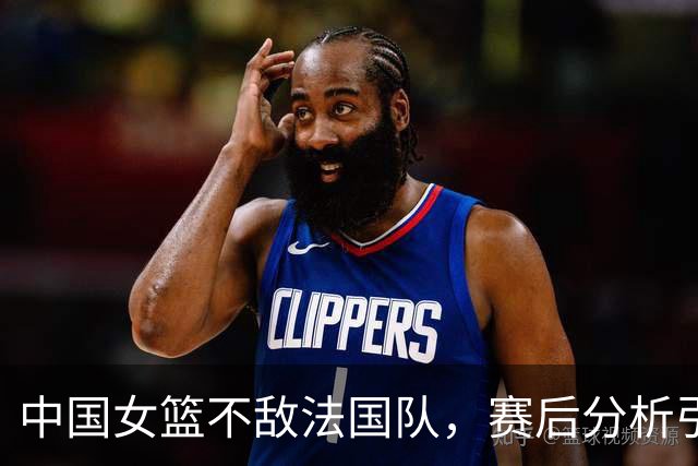 中国女篮不敌法国队，赛后分析引发广泛讨论