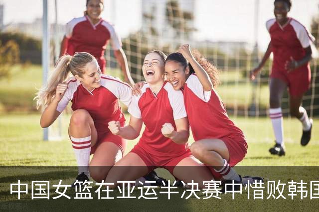 中国女篮在亚运半决赛中惜败韩国队