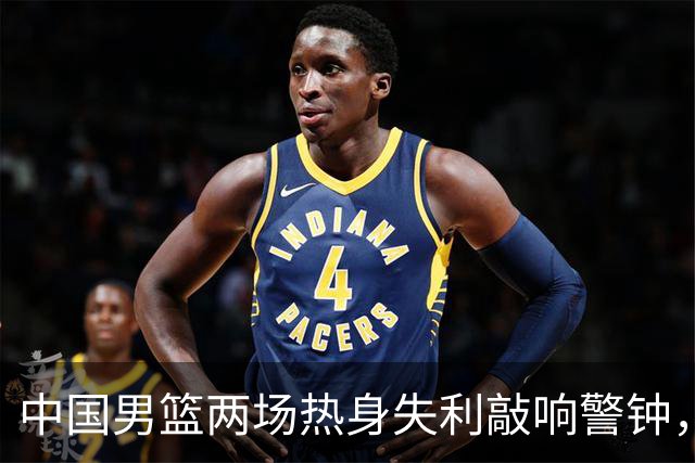 中国男篮两场热身失利敲响警钟，需补三短板并召回三员大将