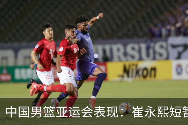 中国男篮亚运会表现：崔永熙短暂上场贡献显著