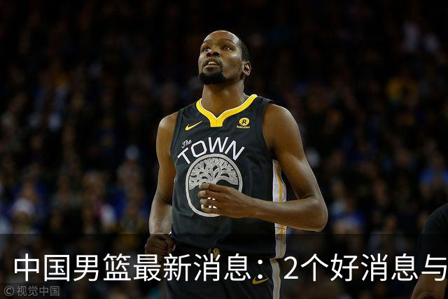 中国男篮最新消息：2个好消息与1个坏消息