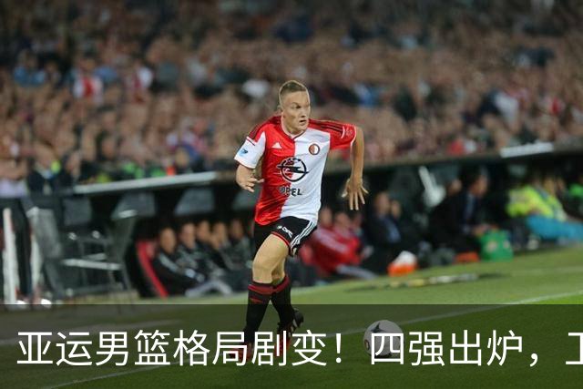 亚运男篮格局剧变！四强出炉，卫冕冠军无缘，中国队冲冠在望