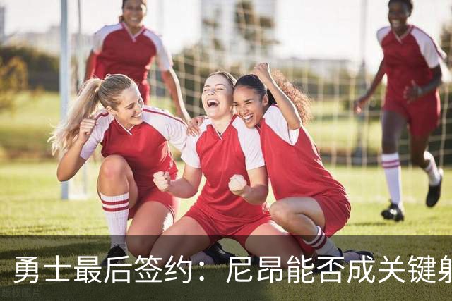 勇士最后签约：尼昂能否成关键射手助力球队？