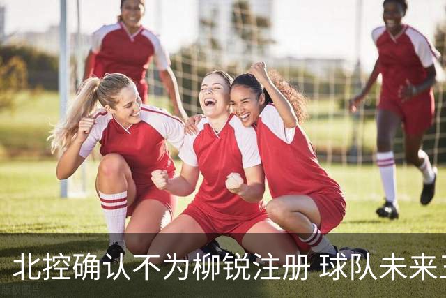 北控确认不为柳锐注册 球队未来三季保留签约权