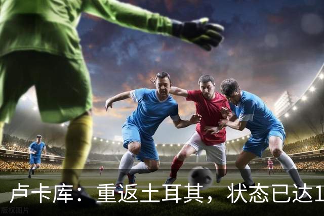 卢卡库：重返土耳其，状态已达100%