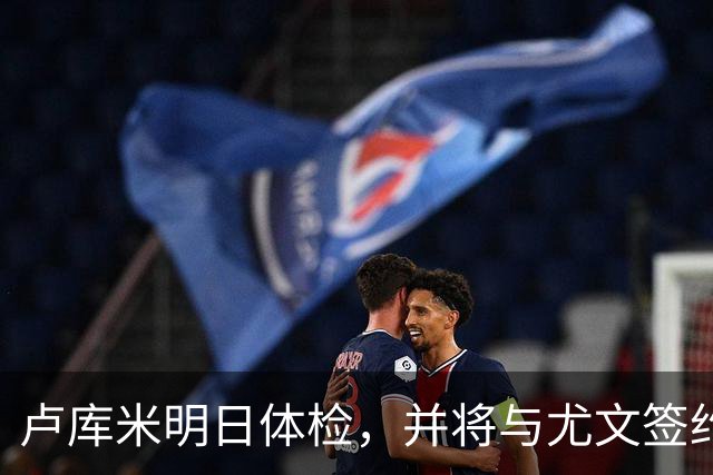 卢库米明日体检，并将与尤文签约至2031年