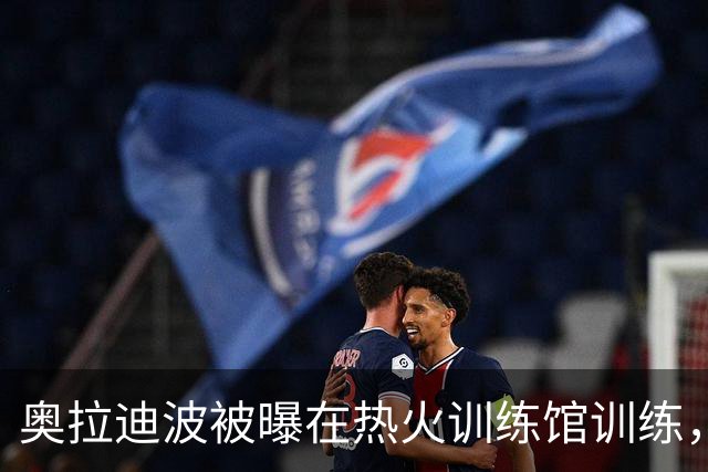 奥拉迪波被曝在热火训练馆训练，回迈阿密传闻再起
