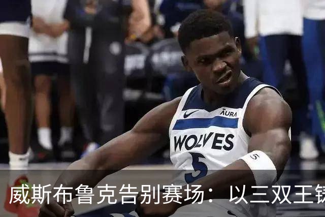 威斯布鲁克告别赛场：以三双王铸就不凡地位