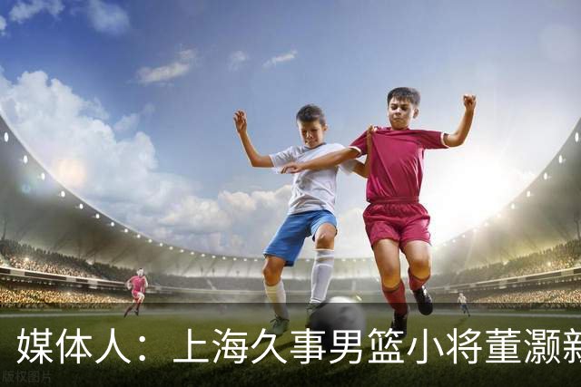 媒体人：上海久事男篮小将董灏新赛季确定加盟香港金牛