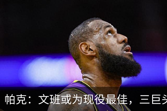 帕克：文班或为现役最佳，三巨头可长期维持