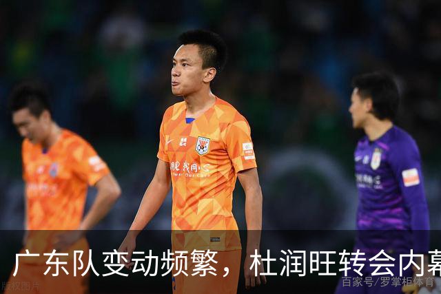 广东队变动频繁，杜润旺转会内幕与新签约球员情况