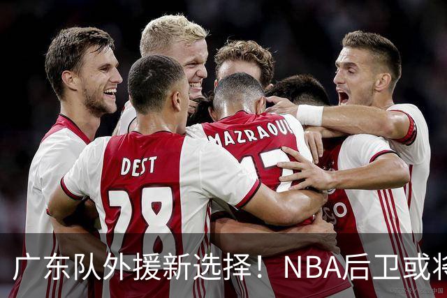 广东队外援新选择！NBA后卫或将加盟，实力大增？