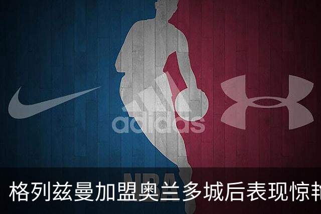 格列兹曼加盟奥兰多城后表现惊艳，近期状态火热