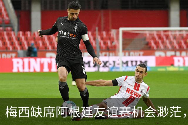 梅西缺席阿根廷友谊赛机会渺茫，告别战仍在筹备中