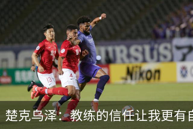 楚克乌泽：教练的信任让我更有自信，我会全力以赴