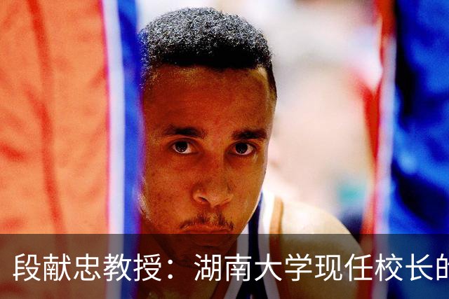 段献忠教授：湖南大学现任校长的简介与成就