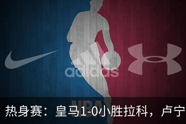 热身赛：皇马1-0小胜拉科，卢宁长传助迪亚斯建功