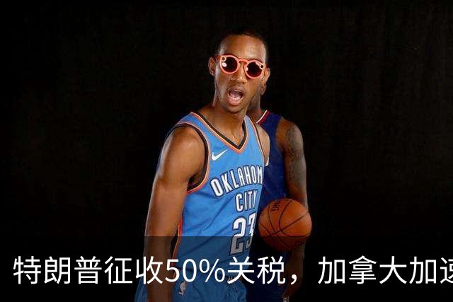 特朗普征收50%关税，加拿大加速摆脱对美依赖