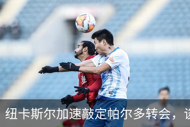 纽卡斯尔加速敲定帕尔多转会，谈判进入最后阶段
