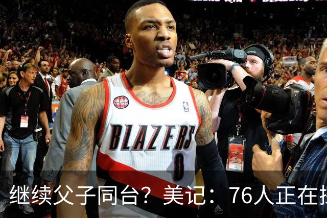 继续父子同台？美记：76人正在探索将布朗尼加入球队的方法