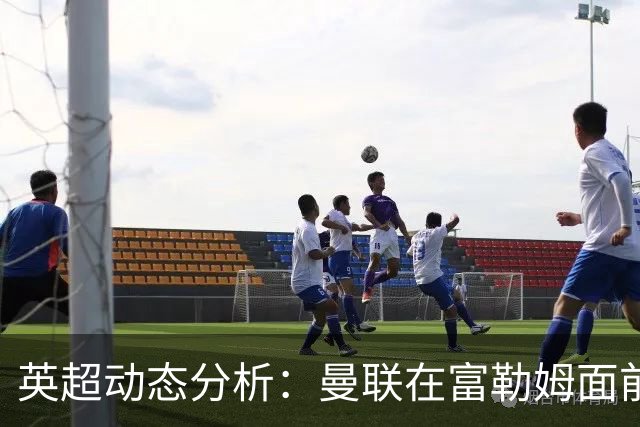 英超动态分析：曼联在富勒姆面前面临压力
