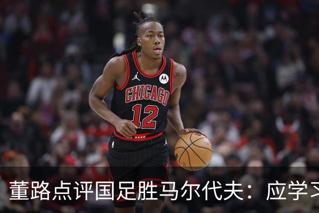 董路点评国足胜马尔代夫：应学习对手防守经验