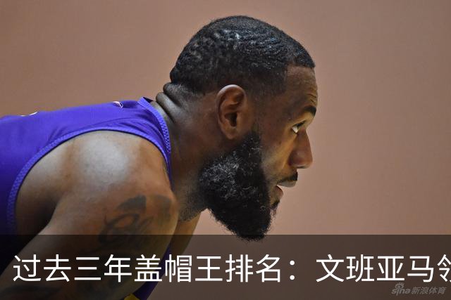 过去三年盖帽王排名：文班亚马领先，大洛紧随其后