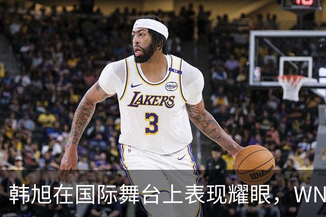 韩旭在国际舞台上表现耀眼，WNBA却难以获得重视的原因