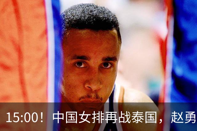 15:00！中国女排再战泰国，赵勇或进行四项关键调整