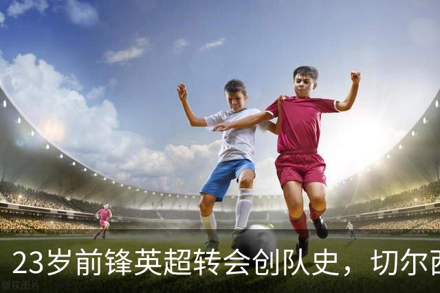 23岁前锋英超转会创队史，切尔西净赚1500万