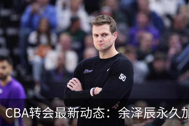 CBA转会最新动态：余泽辰永久加盟吉林，鄢手骐获辽篮3年合同