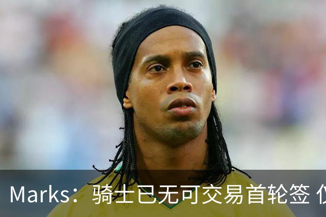 Marks：骑士已无可交易首轮签 仅剩一枚次轮可动用